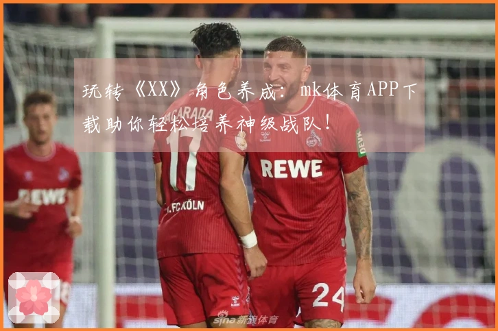 玩转《XX》角色养成：mk体育APP下载助你轻松培养神级战队！