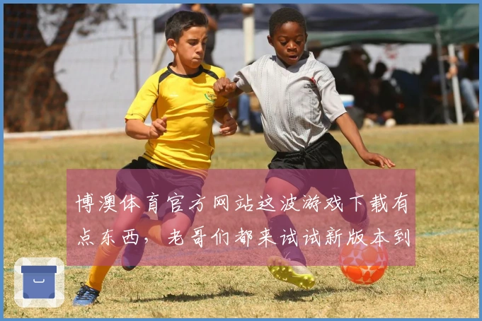 博澳体育官方网站这波游戏下载有点东西，老哥们都来试试新版本到底香不香