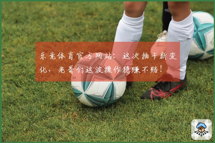 乐竞体育官方网站：这次抽卡新变化，老哥们这波操作稳赚不赔！