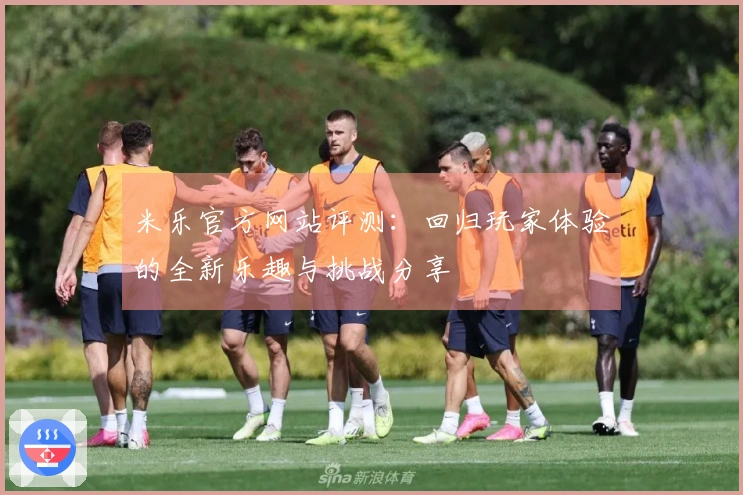 米乐官方网站评测：回归玩家体验的全新乐趣与挑战分享